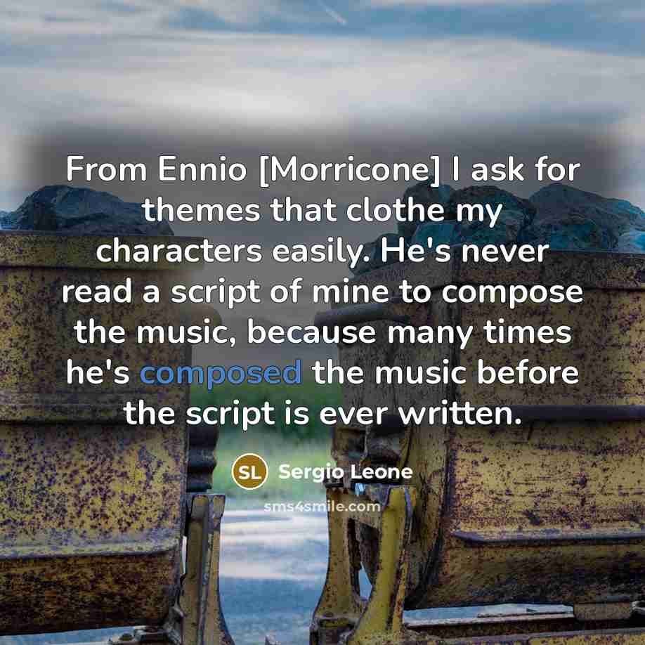 “From Ennio [Morricone] I ask for themes that clothe my characters easily. He's never read a script of mine to compose the music, because many times he's composed the music before the script is ever written.” quote by Sergio Leone