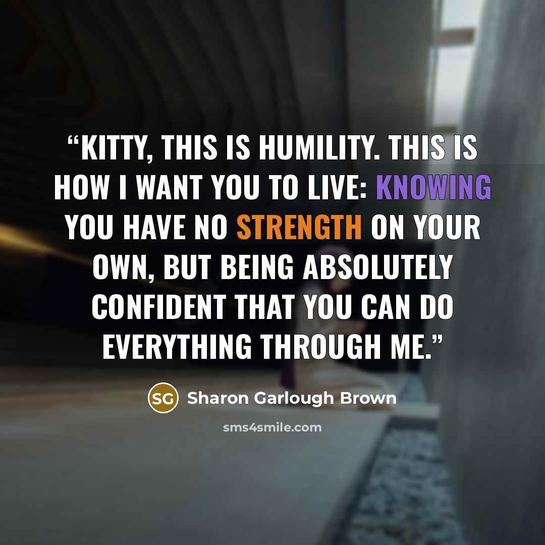 “Kitty, this is humility. This is how I want you to live: knowing you have no strength on your own, but being absolutely confident that you can do everything through me.” quote by Sharon Garlough Brown
