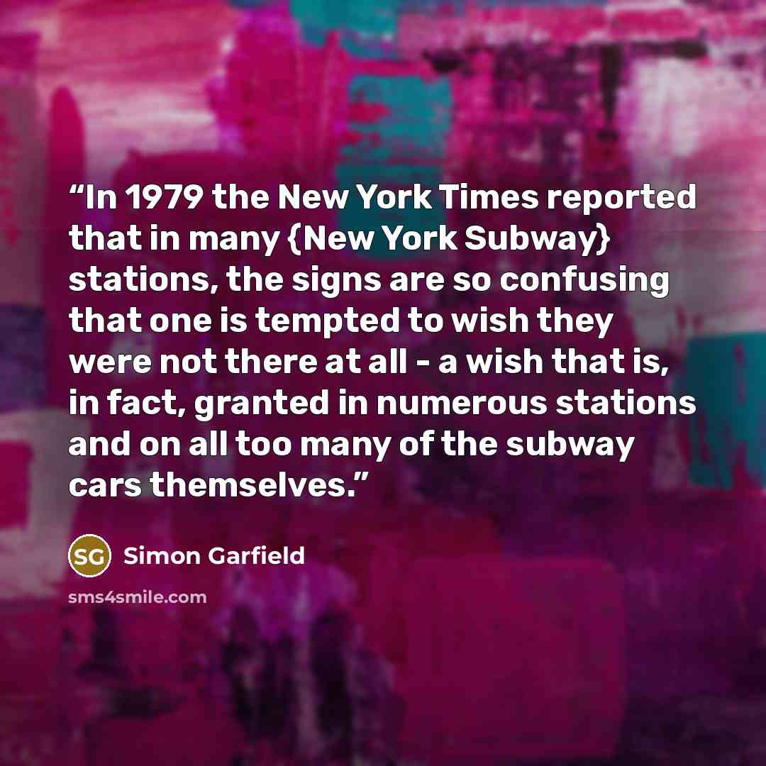 “In 1979 the New York Times reported that in many {New York Subway} stations, the signs are so confusing that one is tempted to wish they were not there at all - a wish that is, in fact, granted in numerous stations and on all too many of the subway cars themselves.” quote by Simon Garfield