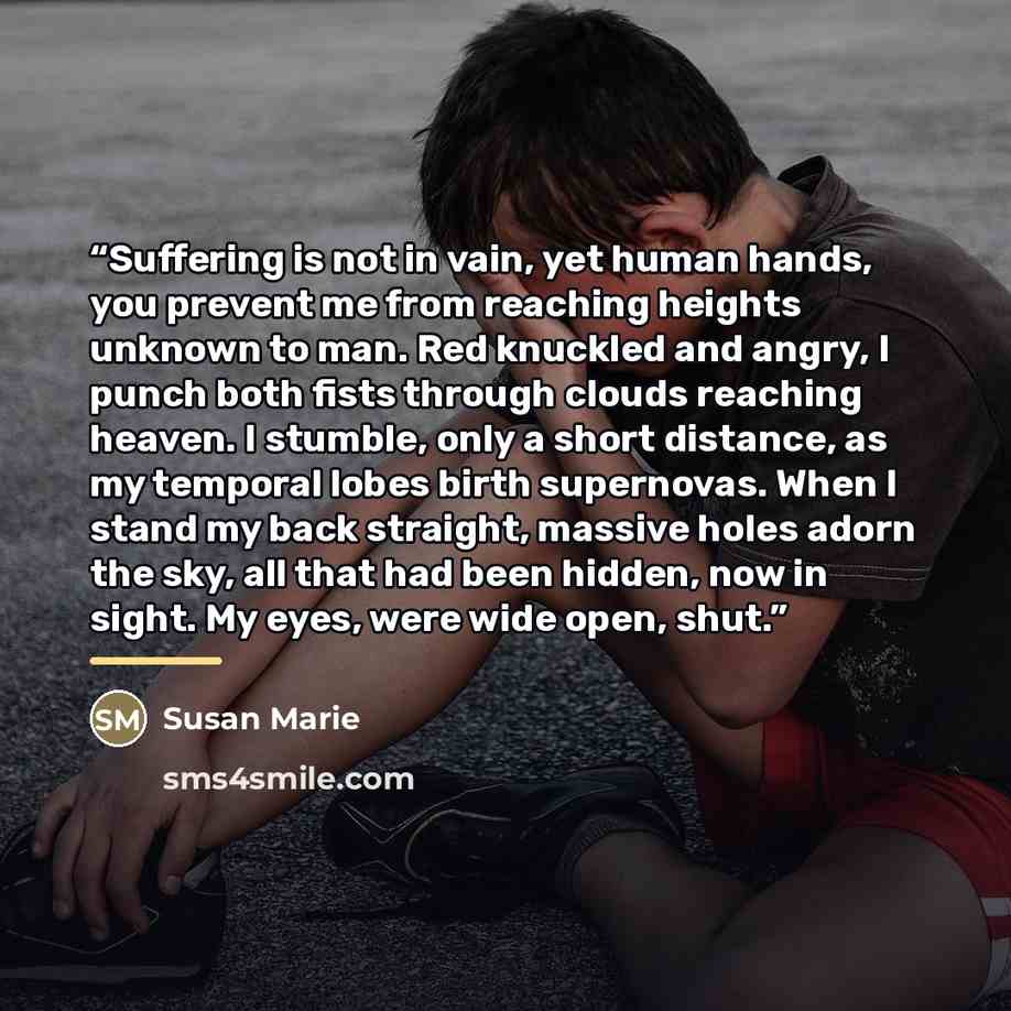 “Suffering is not in vain, yet human hands, you prevent me from reaching heights unknown to man. Red knuckled and angry, I punch both fists through clouds reaching heaven. I stumble, only a short distance, as my temporal lobes birth supernovas. When I stand my back straight, massive holes adorn the…” quote by Susan Marie