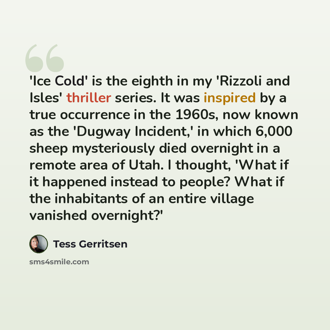 “'Ice Cold' is the eighth in my 'Rizzoli and Isles' thriller series. It was inspired by a true occurrence in the 1960s, now known as the 'Dugway Incident,' in which 6,000 sheep mysteriously died overnight in a remote area of Utah. I thought, 'What if it happened instead to people? What if the…” quote by Tess Gerritsen