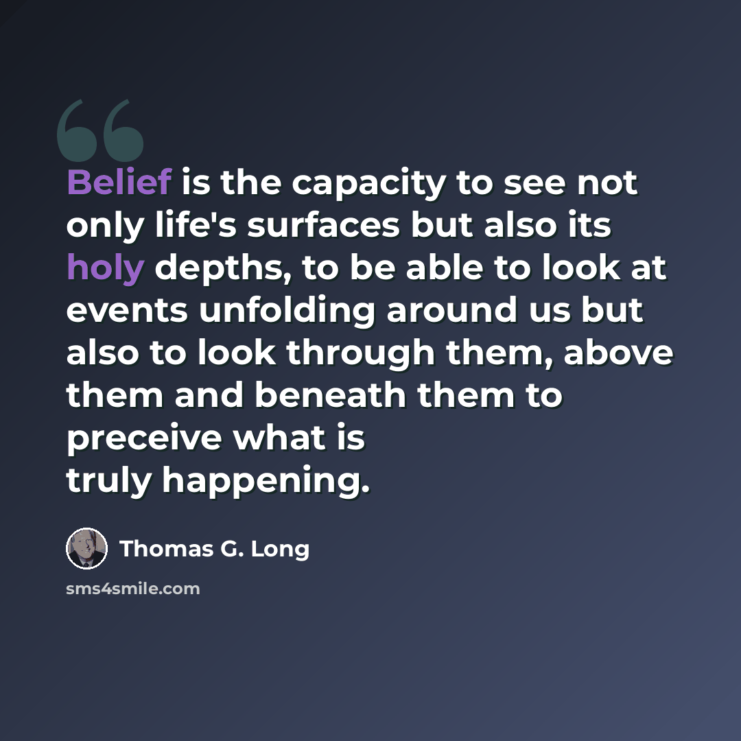 “Belief is the capacity to see not only life's surfaces but also its holy depths, to be able to look at events unfolding around us but also to look through them, above them and beneath them to preceive what is truly happening.” quote by Thomas G. Long