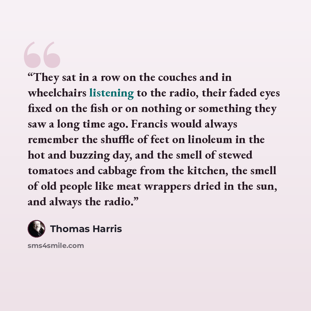 “They sat in a row on the couches and in wheelchairs listening to the radio, their faded eyes fixed on the fish or on nothing or something they saw a long time ago. Francis would always remember the shuffle of feet on linoleum in the hot and buzzing day, and the smell of stewed tomatoes and cabbage…” quote by Thomas Harris