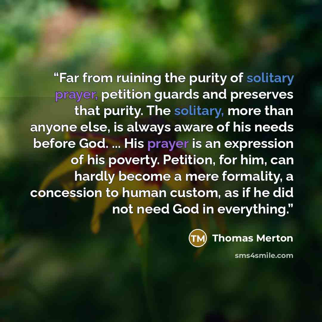 “Far from ruining the purity of solitary prayer, petition guards and preserves that purity. The solitary, more than anyone else, is always aware of his needs before God. ... His prayer is an expression of his poverty. Petition, for him, can hardly become a mere formality, a concession to human…” quote by Thomas Merton