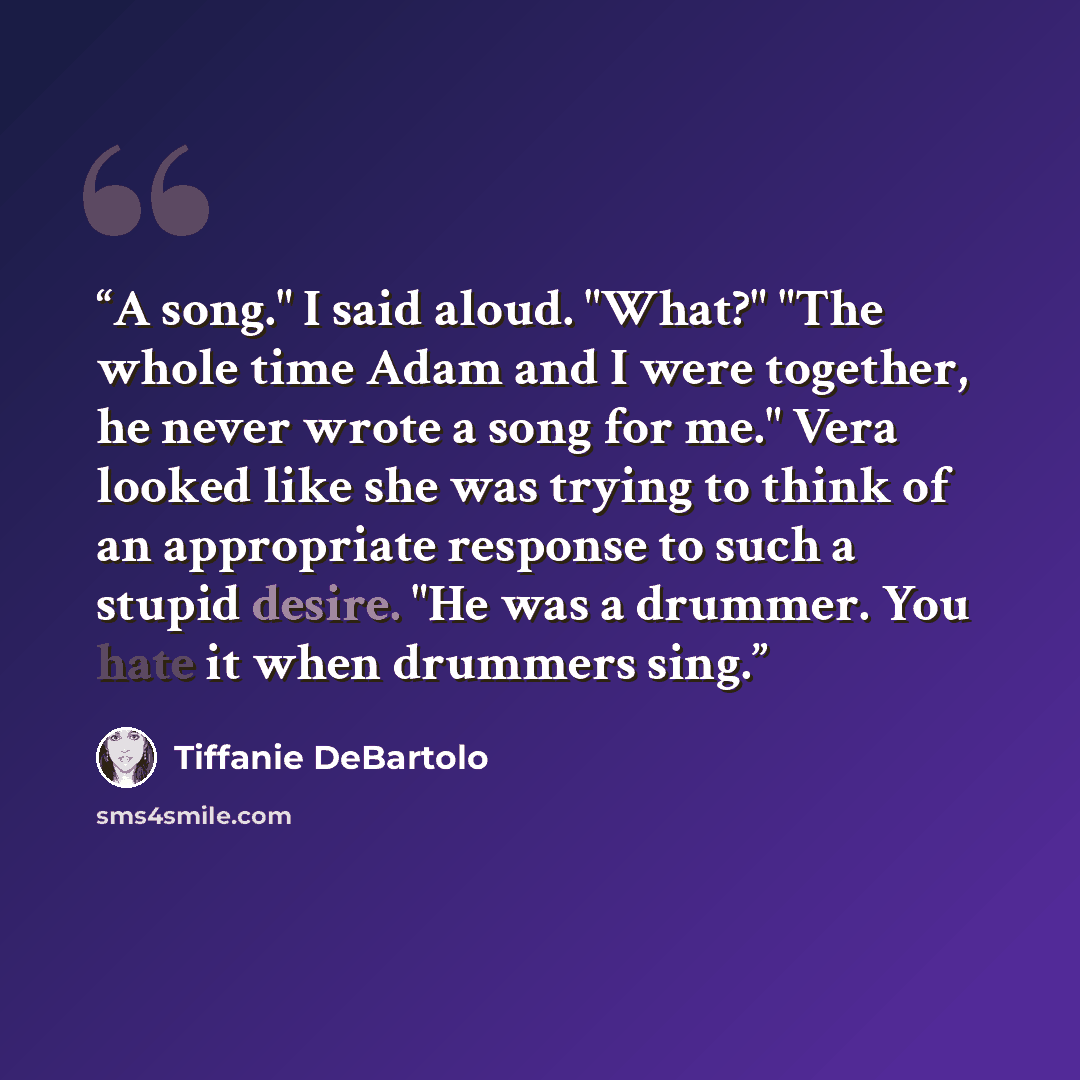 “A song." I said aloud. "What?" "The whole time Adam and I were together, he never wrote a song for me." Vera looked like she was trying to think of an appropriate response to such a stupid desire. "He was a drummer. You hate it when drummers sing.” quote by Tiffanie DeBartolo