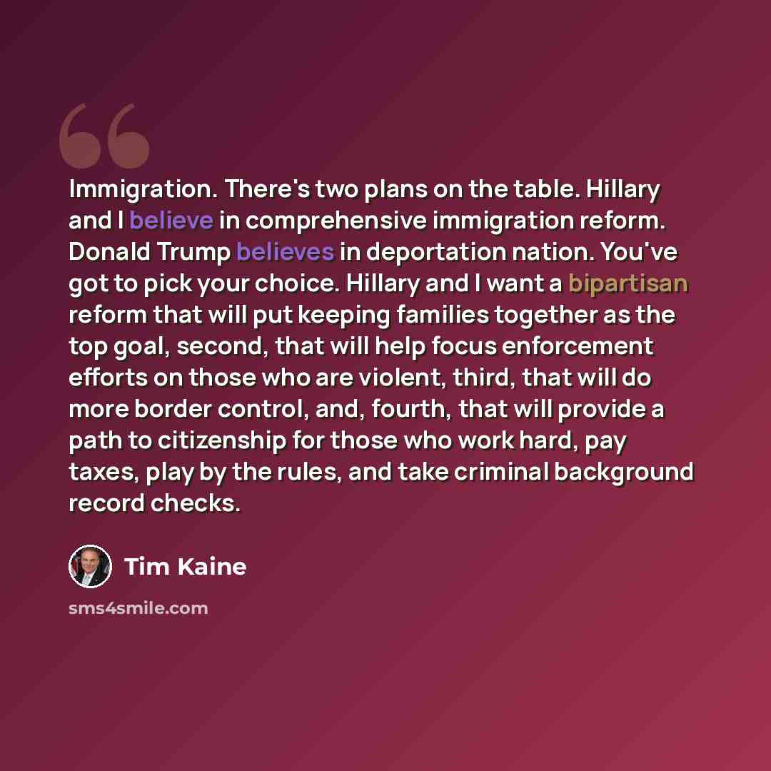 “Immigration. There's two plans on the table. Hillary and I believe in comprehensive immigration reform. Donald Trump believes in deportation nation. You've got to pick your choice. Hillary and I want a bipartisan reform that will put keeping families together as the top goal, second, that will…” quote by Tim Kaine