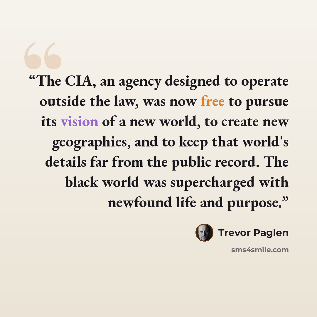 “The CIA, an agency designed to operate outside the law, was now free to pursue its vision of a new world, to create new geographies, and to keep that world's details far from the public record. The black world was supercharged with newfound life and purpose.” quote by Trevor Paglen