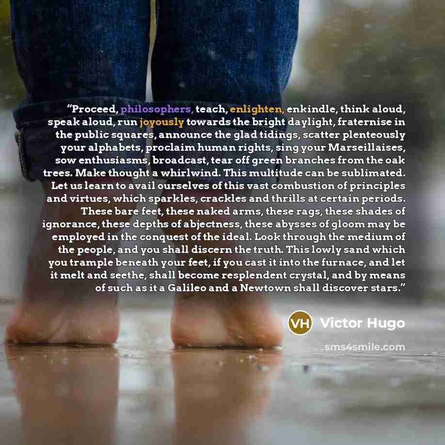 “Proceed, philosophers, teach, enlighten, enkindle, think aloud, speak aloud, run joyously towards the bright daylight, fraternise in the public squares, announce the glad tidings, scatter plenteously your alphabets, proclaim human rights, sing your Marseillaises, sow enthusiasms, broadcast, tear…” quote by Victor Hugo