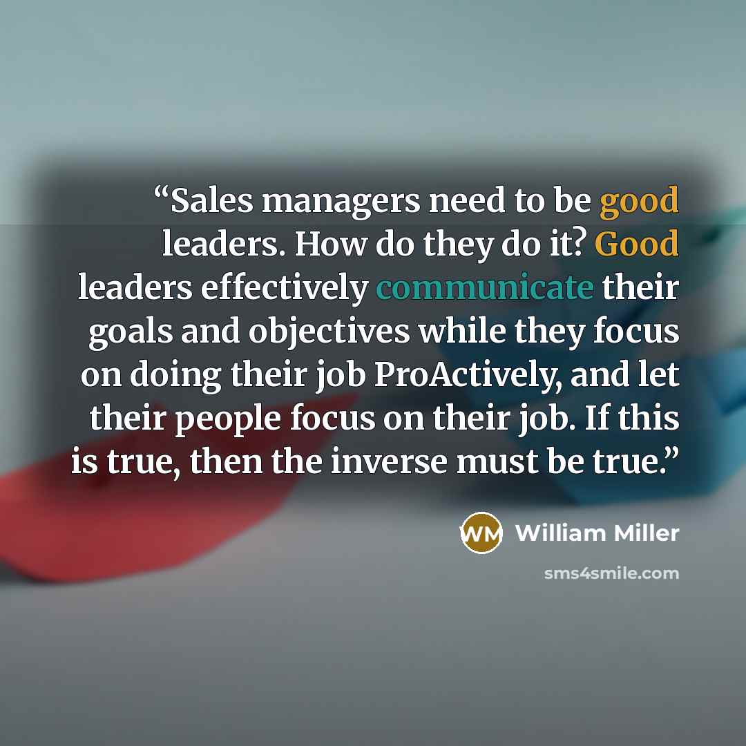 “Sales managers need to be good leaders. How do they do it? Good leaders effectively communicate their goals and objectives while they focus on doing their job ProActively, and let their people focus on their job. If this is true, then the inverse must be true.” quote by William Miller