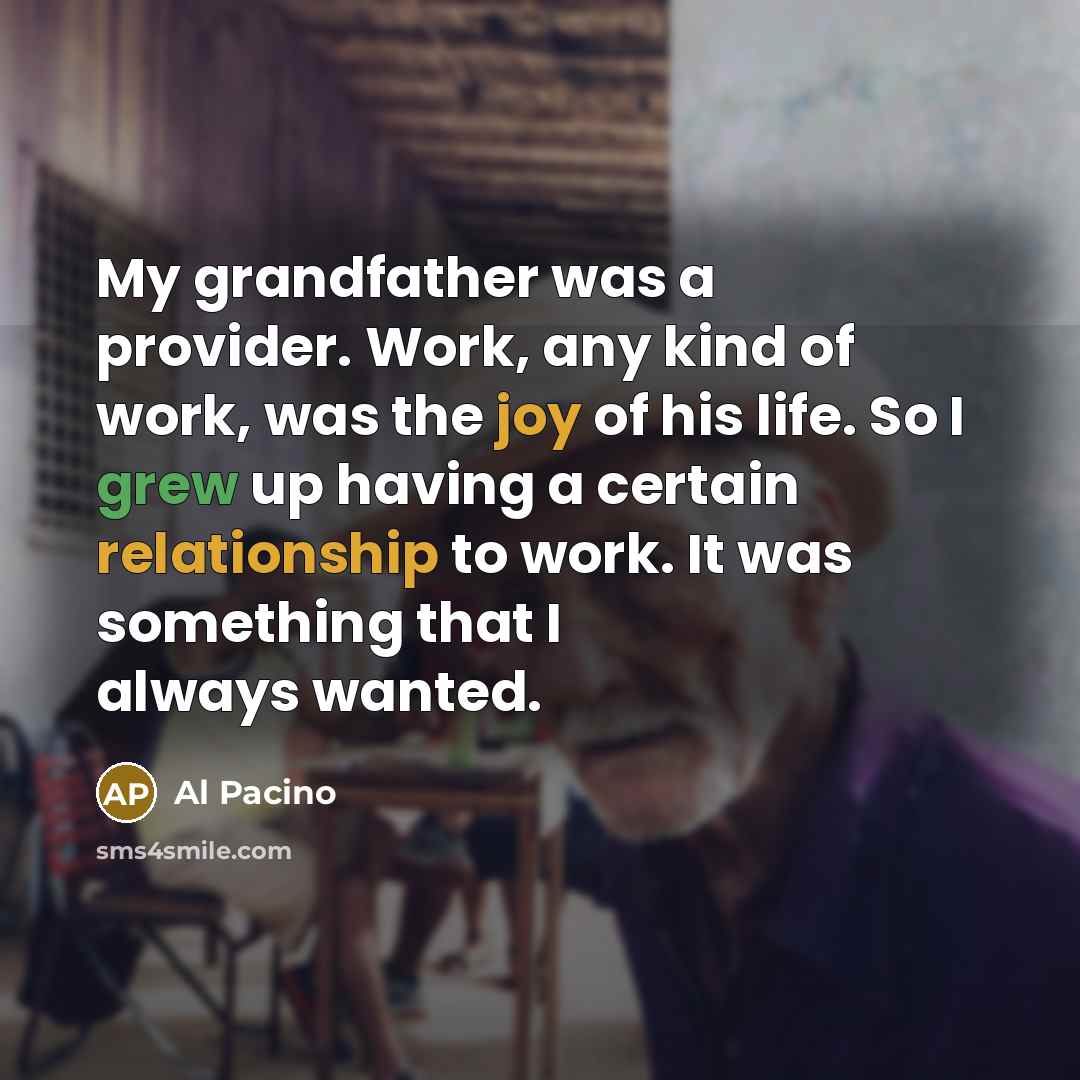 “My grandfather was a provider. Work, any kind of work, was the joy of his life. So I grew up having a certain relationship to work. It was something that I always wanted.” quote by Al Pacino