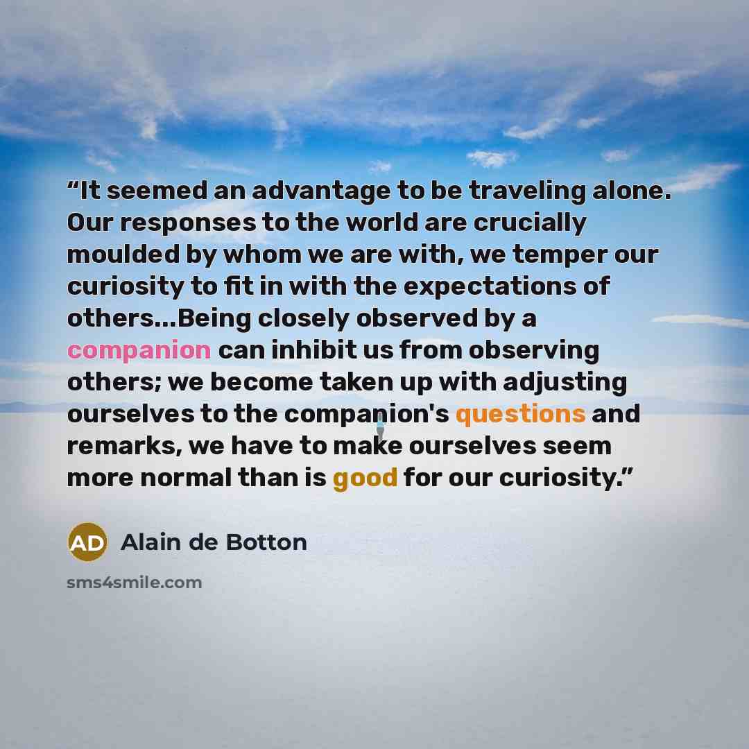 “It seemed an advantage to be traveling alone. Our responses to the world are crucially moulded by whom we are with, we temper our curiosity to fit in with the expectations of others...Being closely observed by a companion can inhibit us from observing others; we become taken up with adjusting…” quote by Alain de Botton