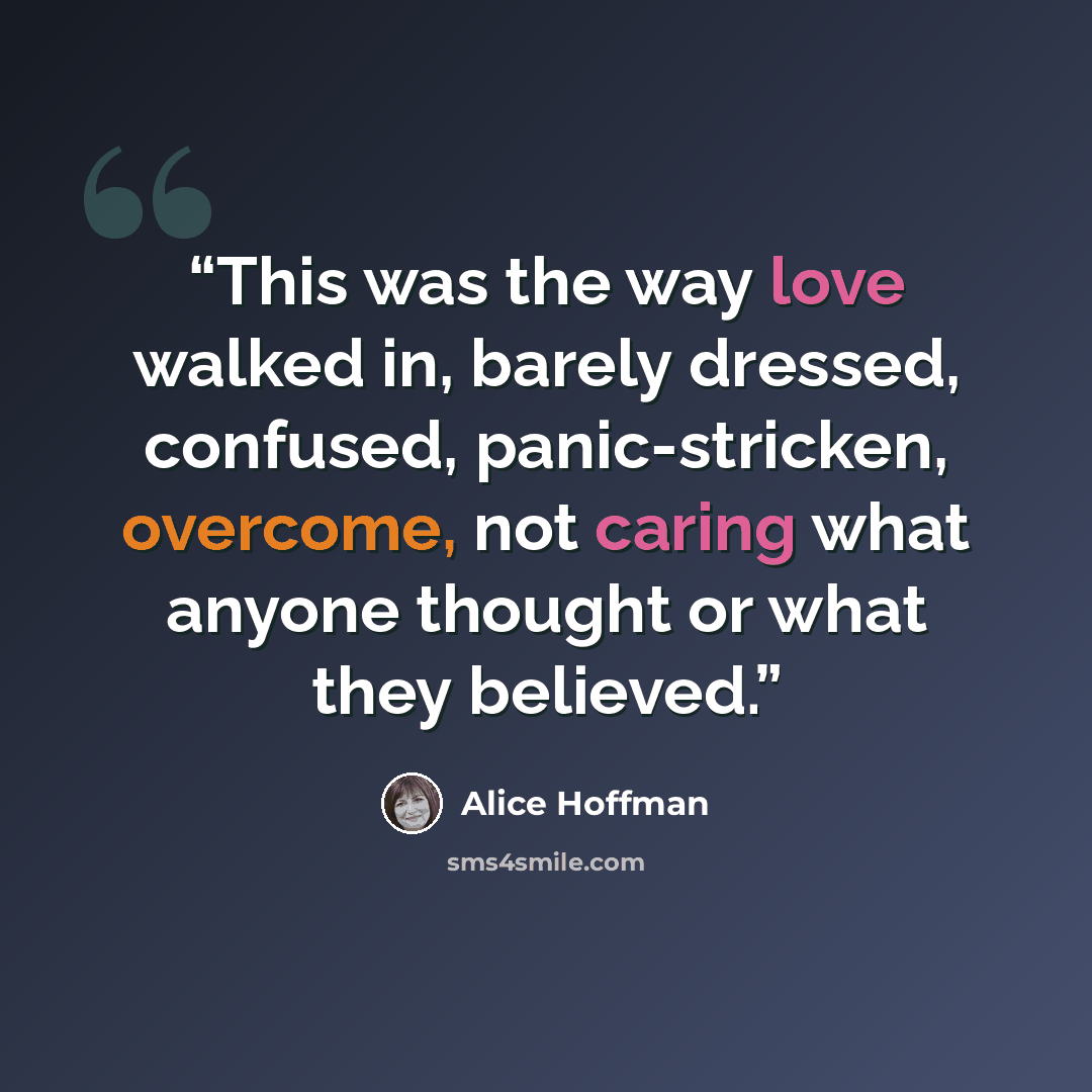 “This was the way love walked in, barely dressed, confused, panic-stricken, overcome, not caring what anyone thought or what they believed.” quote by Alice Hoffman