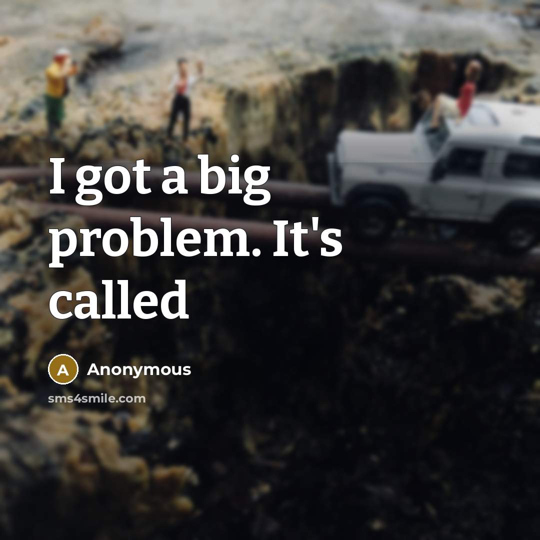 “I got a big problem. It's called” quote by Anonymous