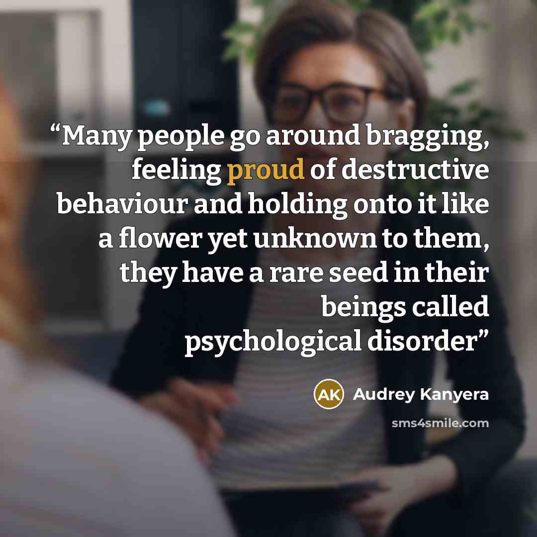 “Many people go around bragging, feeling proud of destructive behaviour and holding onto it like a flower yet unknown to them, they have a rare seed in their beings called psychological disorder” quote by Audrey Kanyera