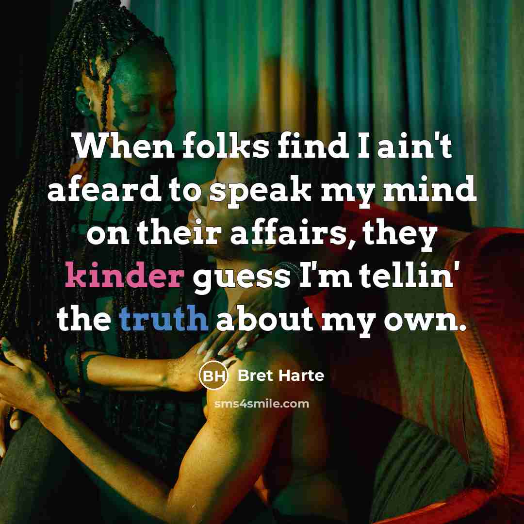 “When folks find I ain't afeard to speak my mind on their affairs, they kinder guess I'm tellin' the truth about my own.” quote by Bret Harte