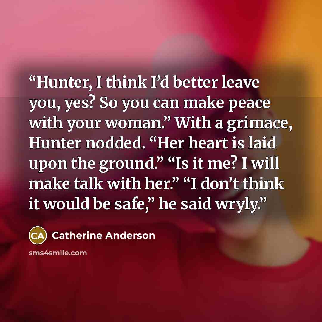 “Hunter, I think I’d better leave you, yes? So you can make peace with your woman.” With a grimace, Hunter nodded. “Her heart is laid upon the ground.” “Is it me? I will make talk with her.” “I don’t think it would be safe,” he said wryly.” quote by Catherine Anderson