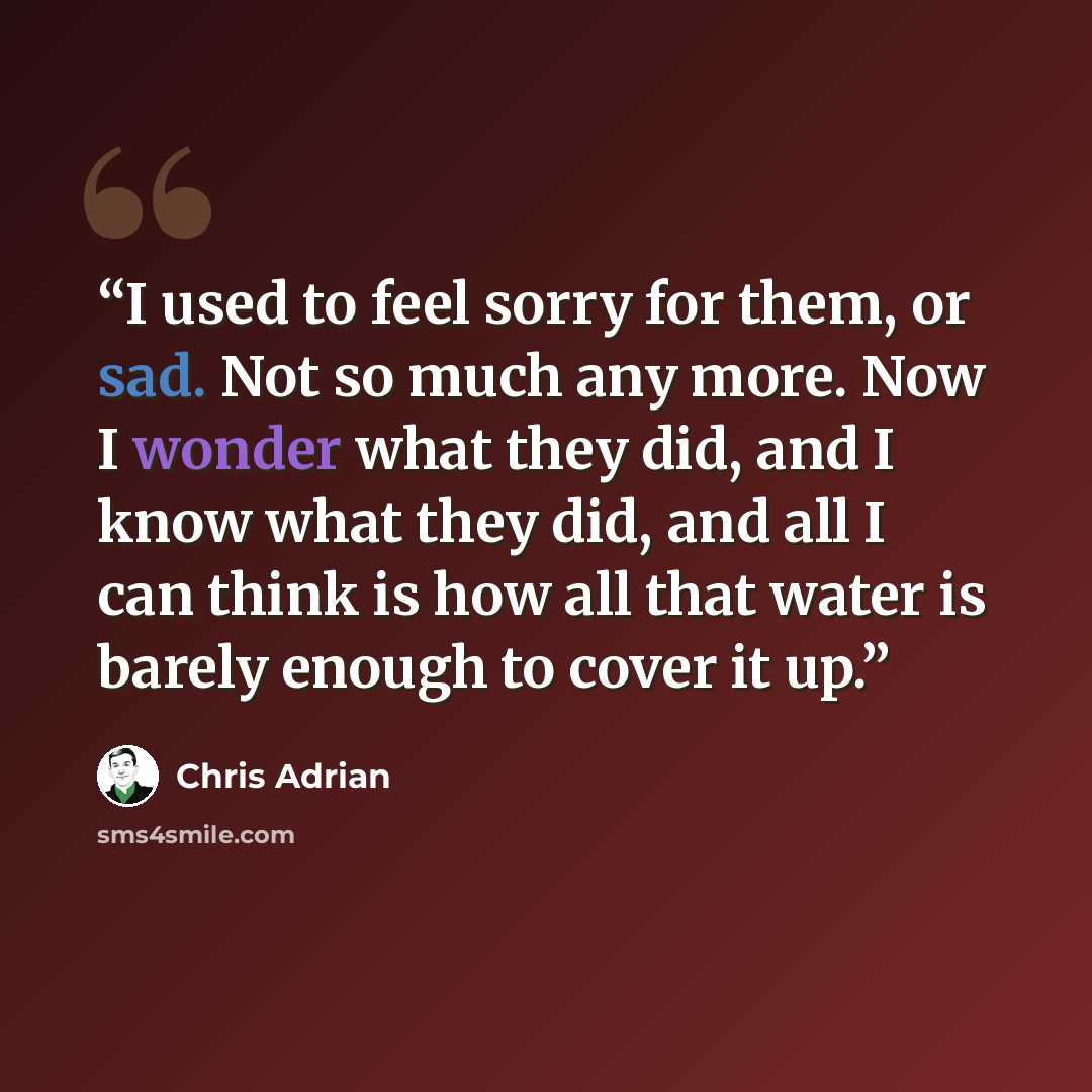“I used to feel sorry for them, or sad. Not so much any more. Now I wonder what they did, and I know what they did, and all I can think is how all that water is barely enough to cover it up.” quote by Chris Adrian