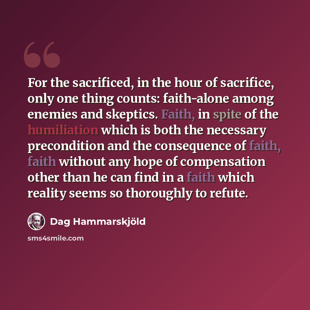 “For the sacrificed, in the hour of sacrifice, only one thing counts: faith-alone among enemies and skeptics. Faith, in spite of the humiliation which is both the necessary precondition and the consequence of faith, faith without any hope of compensation other than he can find in a faith which…” quote by Dag Hammarskjold