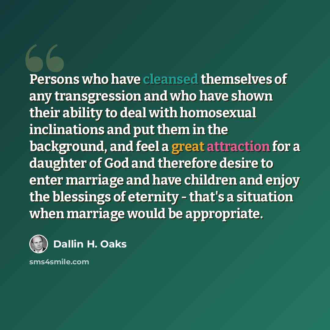 “Persons who have cleansed themselves of any transgression and who have shown their ability to deal with homosexual inclinations and put them in the background, and feel a great attraction for a daughter of God and therefore desire to enter marriage and have children and enjoy the blessings of…” quote by Dallin H. Oaks