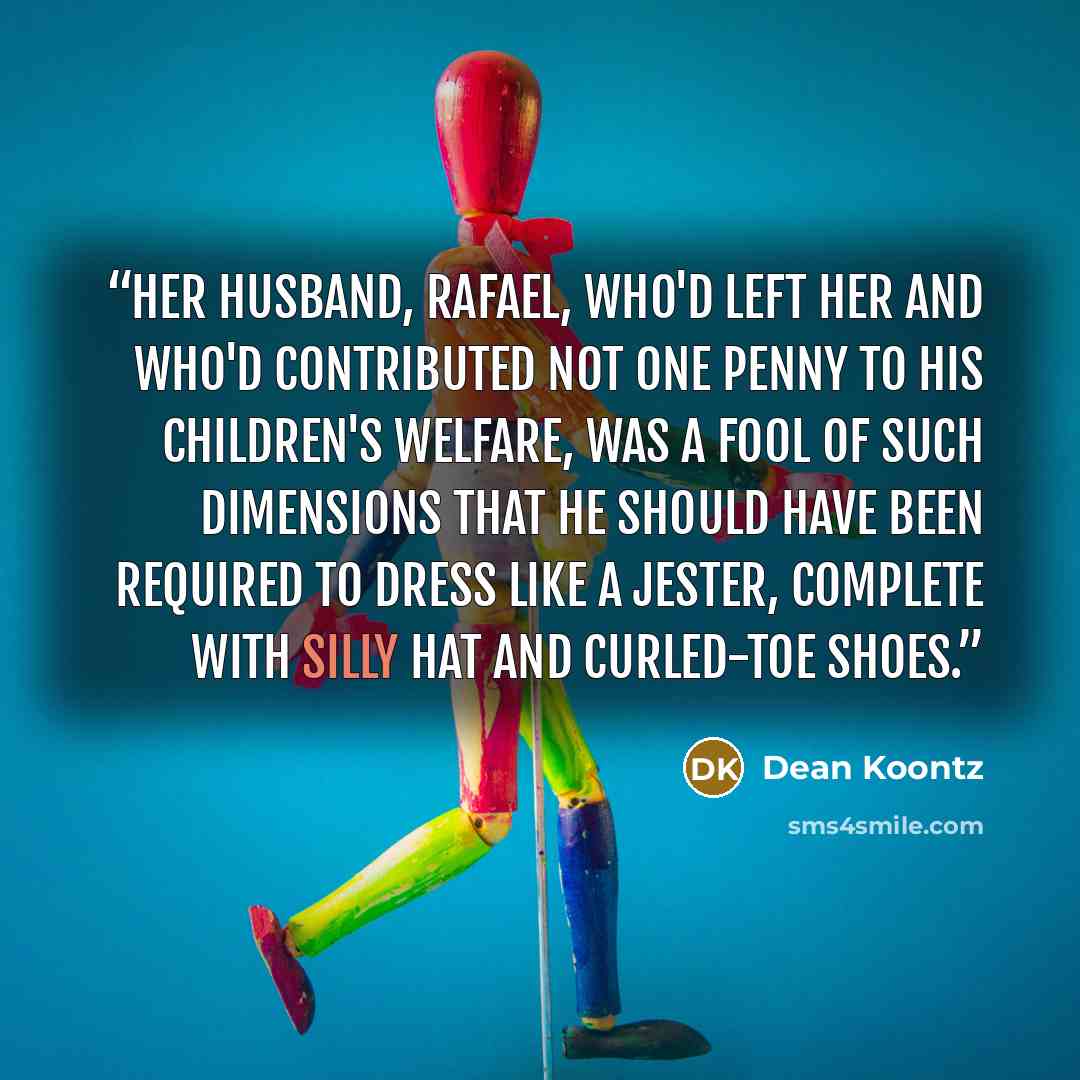 “Her husband, Rafael, who'd left her and who'd contributed not one penny to his children's welfare, was a fool of such dimensions that he should have been required to dress like a jester, complete with silly hat and curled-toe shoes.” quote by Dean Koontz