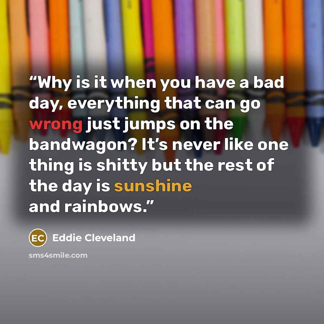 “Why is it when you have a bad day, everything that can go wrong just jumps on the bandwagon? It’s never like one thing is shitty but the rest of the day is sunshine and rainbows.” quote by Eddie Cleveland