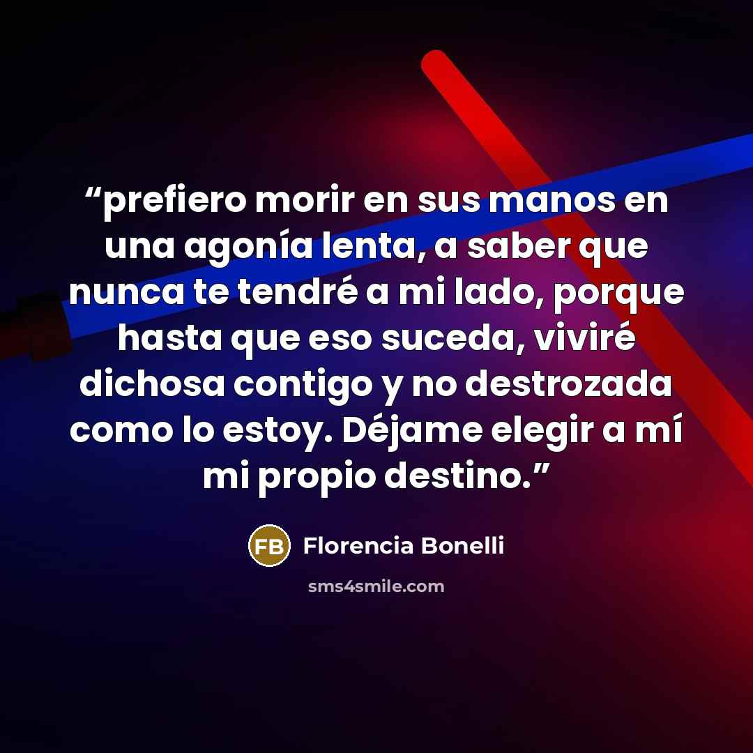 “prefiero morir en sus manos en una agonía lenta, a saber que nunca te tendré a mi lado, porque hasta que eso suceda, viviré dichosa contigo y no destrozada como lo estoy. Déjame elegir a mí mi propio destino.” quote by Florencia Bonelli