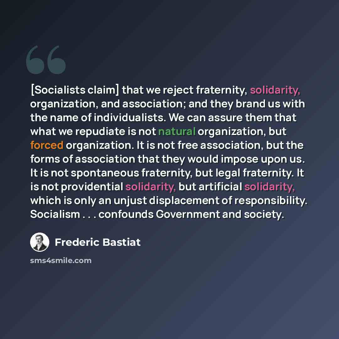 “[Socialists claim] that we reject fraternity, solidarity, organization, and association; and they brand us with the name of individualists. We can assure them that what we repudiate is not natural organization, but forced organization. It is not free association, but the forms of association that…” quote by Frederic Bastiat