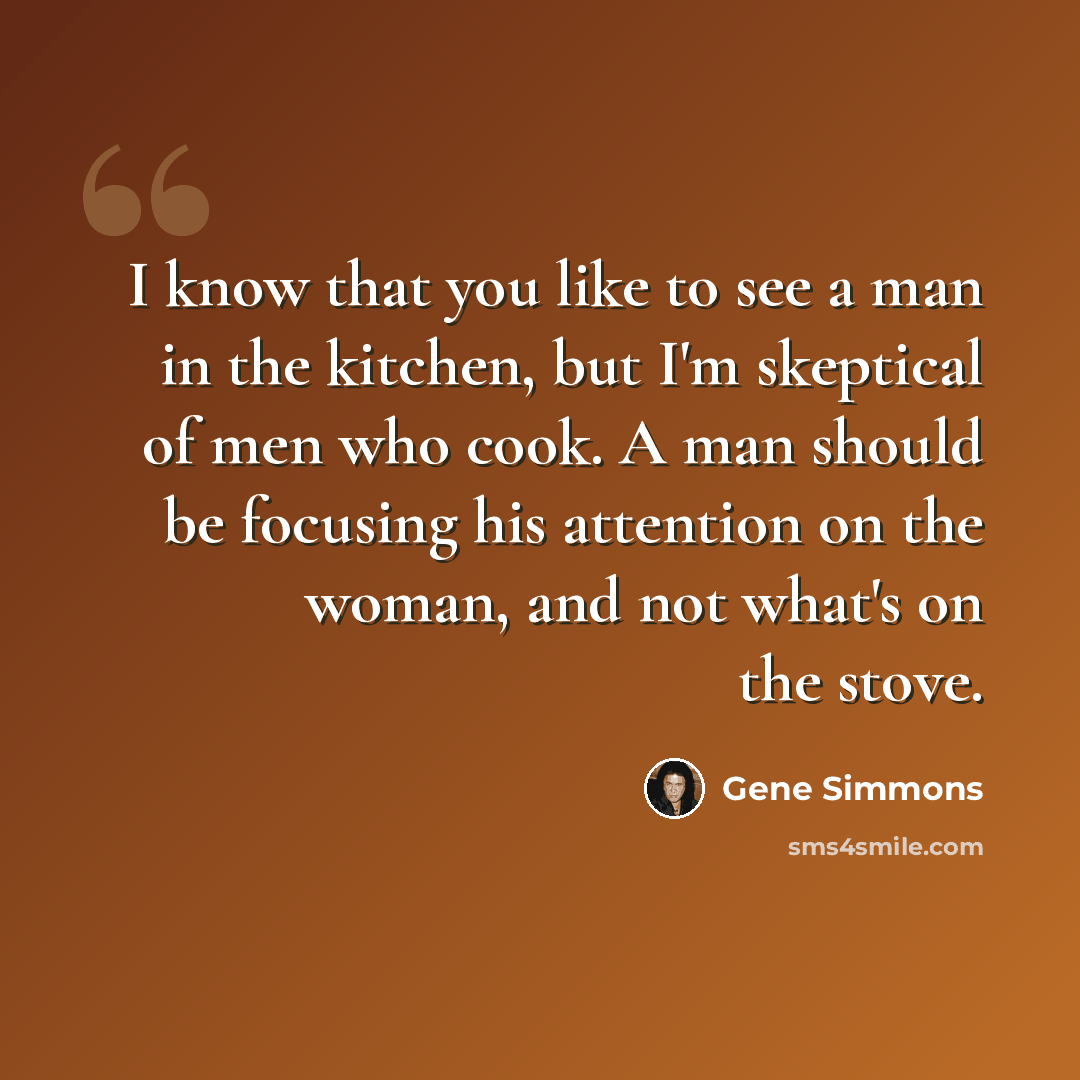 “I know that you like to see a man in the kitchen, but I'm skeptical of men who cook. A man should be focusing his attention on the woman, and not what's on the stove.” quote by Gene Simmons