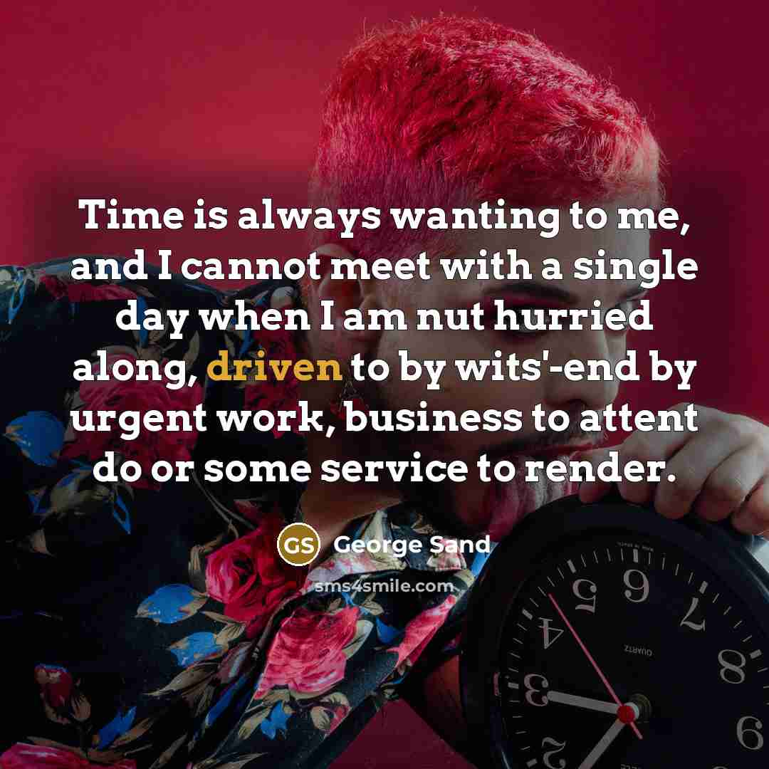 “Time is always wanting to me, and I cannot meet with a single day when I am nut hurried along, driven to by wits'-end by urgent work, business to attent do or some service to render.” quote by George Sand