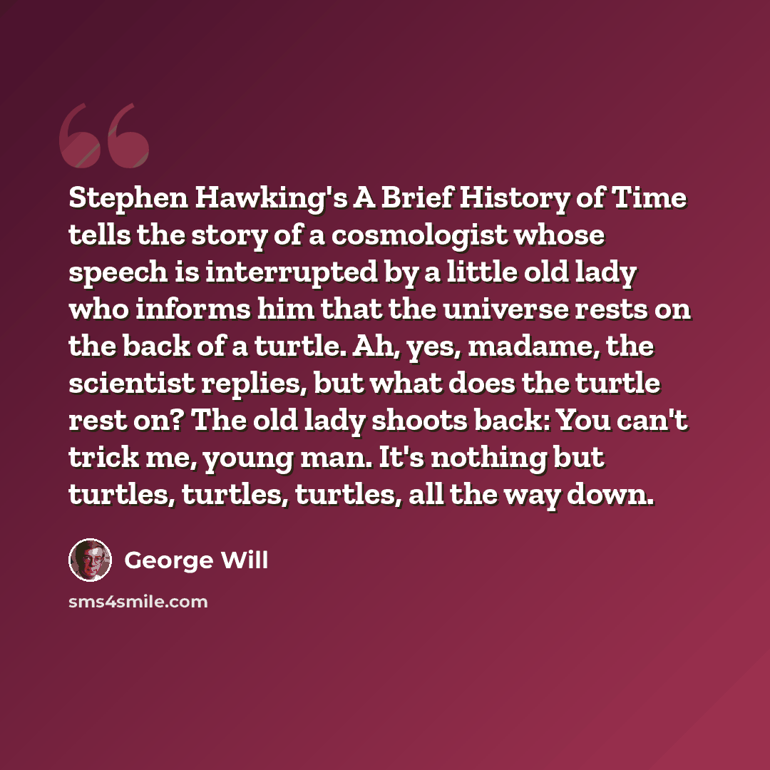 “Stephen Hawking's A Brief History of Time tells the story of a cosmologist whose speech is interrupted by a little old lady who informs him that the universe rests on the back of a turtle. Ah, yes, madame, the scientist replies, but what does the turtle rest on? The old lady shoots back: You can't…” quote by George Will
