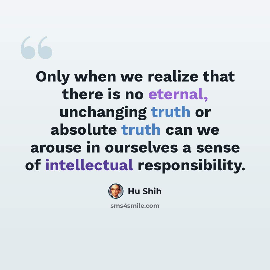 “Only when we realize that there is no eternal, unchanging truth or absolute truth can we arouse in ourselves a sense of intellectual responsibility.” quote by Hu Shih