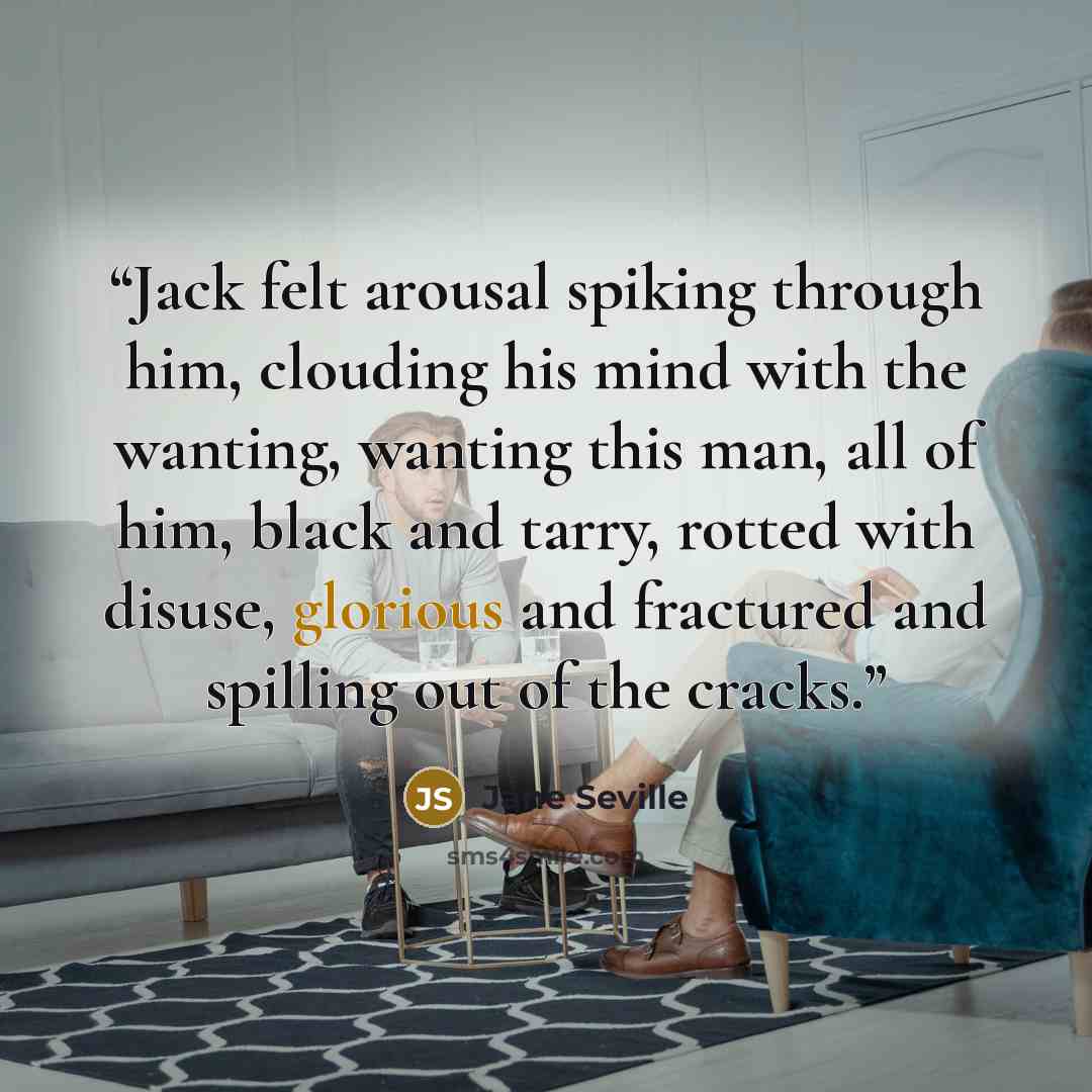 “Jack felt arousal spiking through him, clouding his mind with the wanting, wanting this man, all of him, black and tarry, rotted with disuse, glorious and fractured and spilling out of the cracks.” quote by Jane Seville