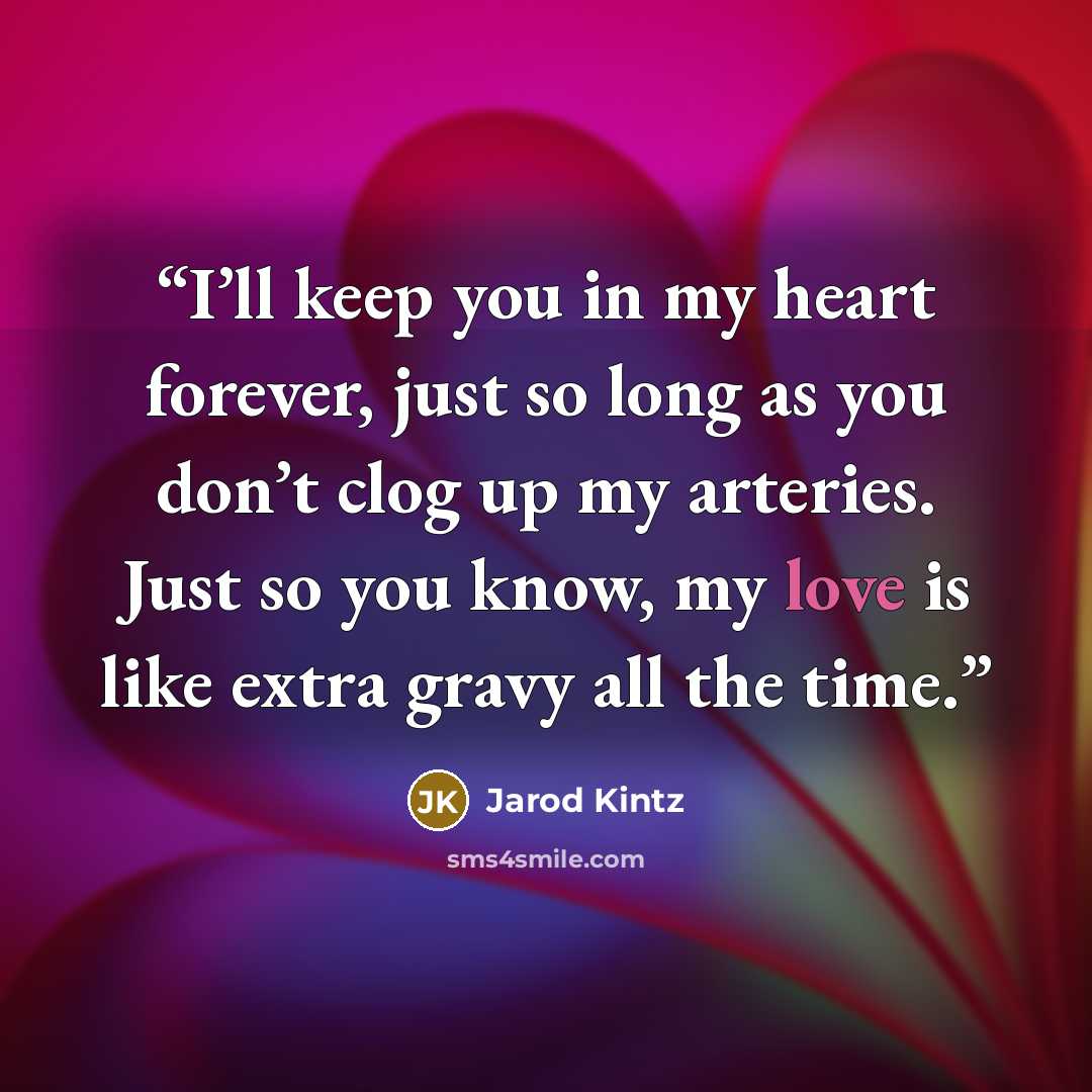 “I’ll keep you in my heart forever, just so long as you don’t clog up my arteries. Just so you know, my love is like extra gravy all the time.” quote by Jarod Kintz