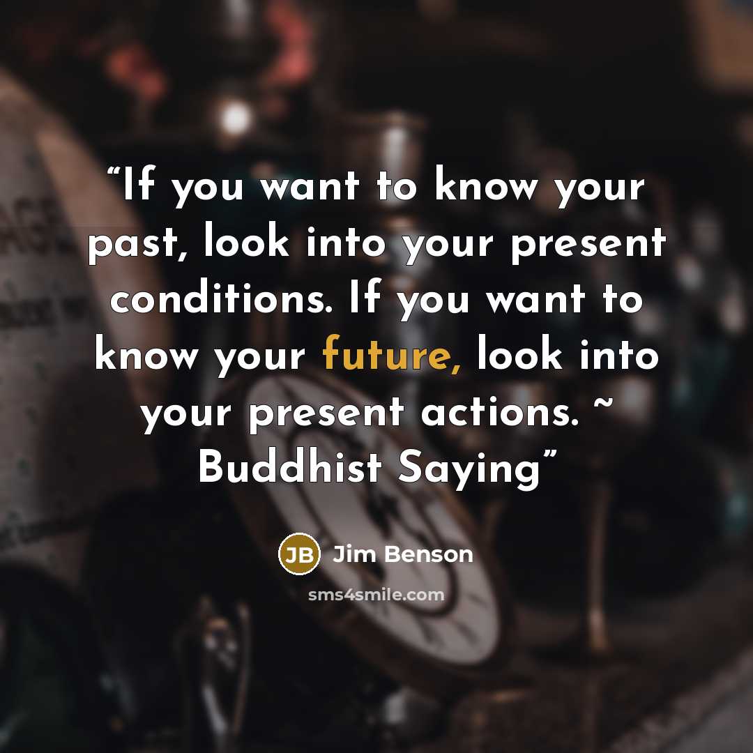 “If you want to know your past, look into your present conditions. If you want to know your future, look into your present actions. ~ Buddhist Saying” quote by Jim Benson