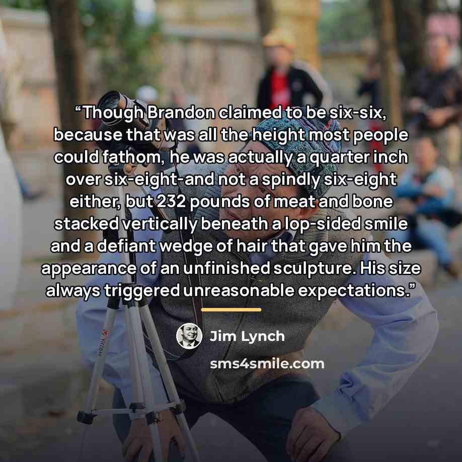 “Though Brandon claimed to be six-six, because that was all the height most people could fathom, he was actually a quarter inch over six-eight-and not a spindly six-eight either, but 232 pounds of meat and bone stacked vertically beneath a lop-sided smile and a defiant wedge of hair that gave him…” quote by Jim Lynch