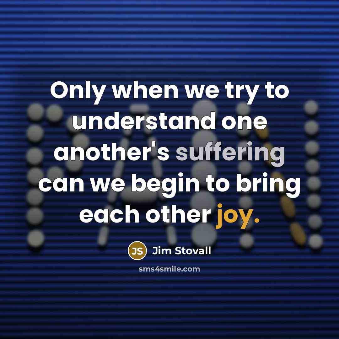 “Only when we try to understand one another's suffering can we begin to bring each other joy.” quote by Jim Stovall