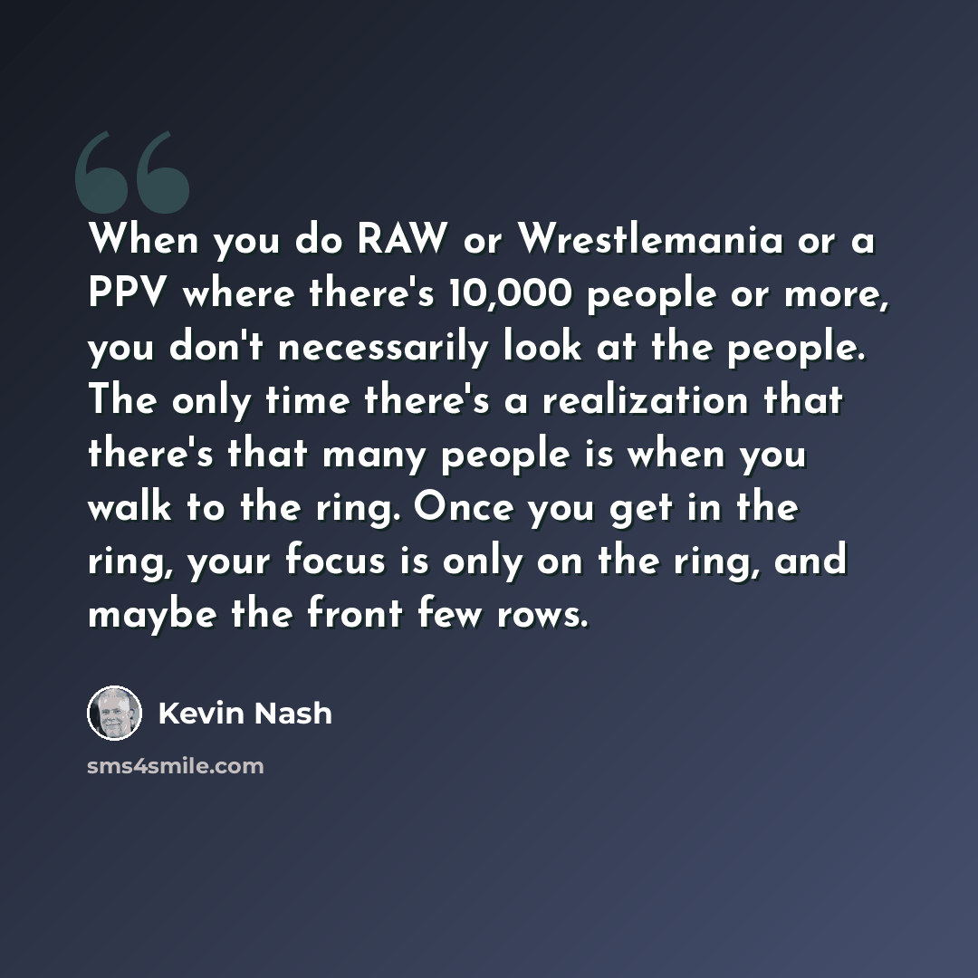 “When you do RAW or Wrestlemania or a PPV where there's 10,000 people or more, you don't necessarily look at the people. The only time there's a realization that there's that many people is when you walk to the ring. Once you get in the ring, your focus is only on the ring, and maybe the front few…” quote by Kevin Nash