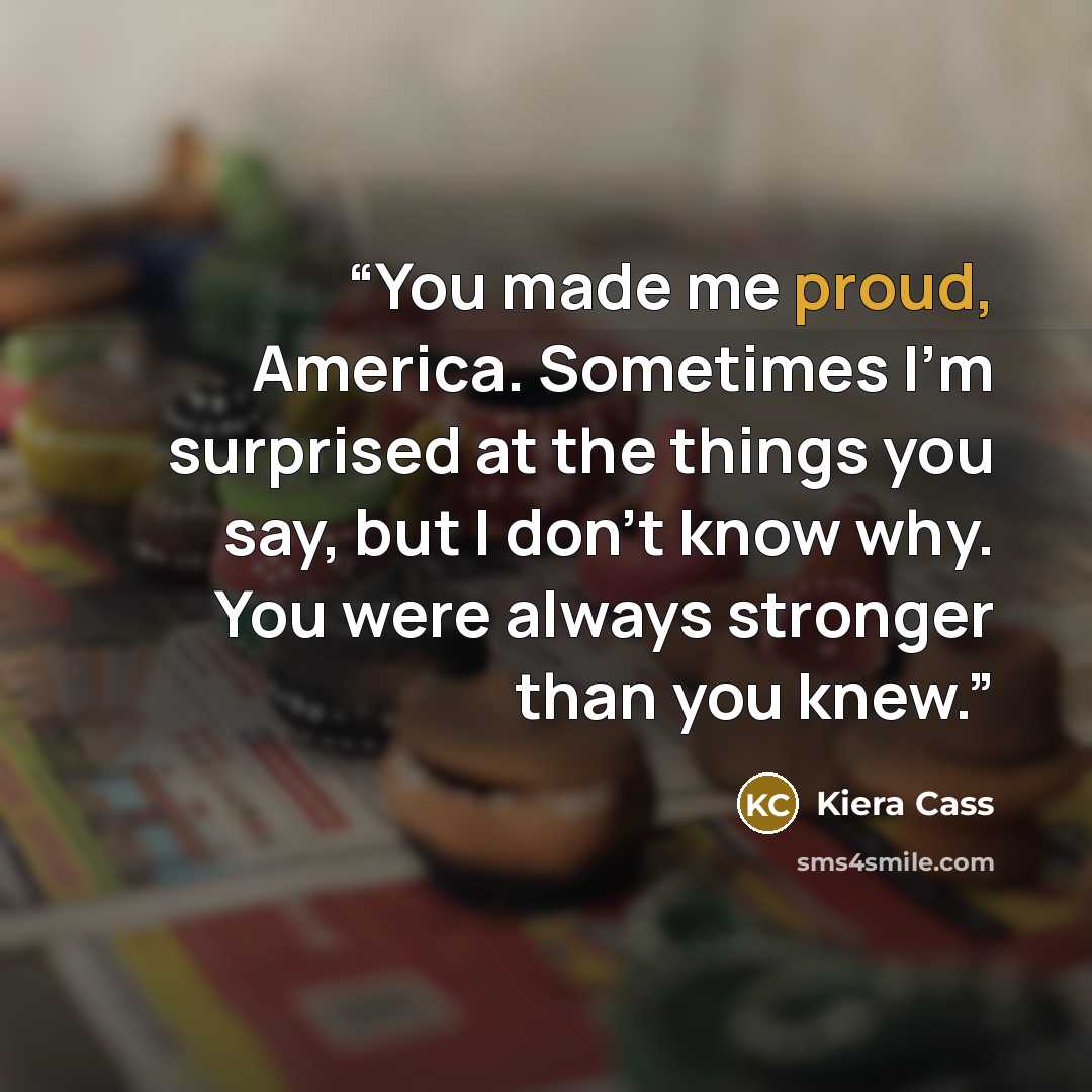 “You made me proud, America. Sometimes I’m surprised at the things you say, but I don’t know why. You were always stronger than you knew.” quote by Kiera Cass