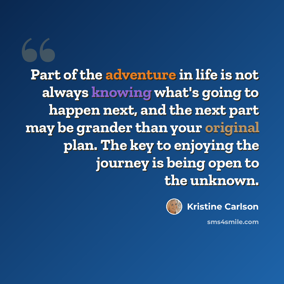 “Part of the adventure in life is not always knowing what's going to happen next, and the next part may be grander than your original plan. The key to enjoying the journey is being open to the unknown.” quote by Kristine Carlson