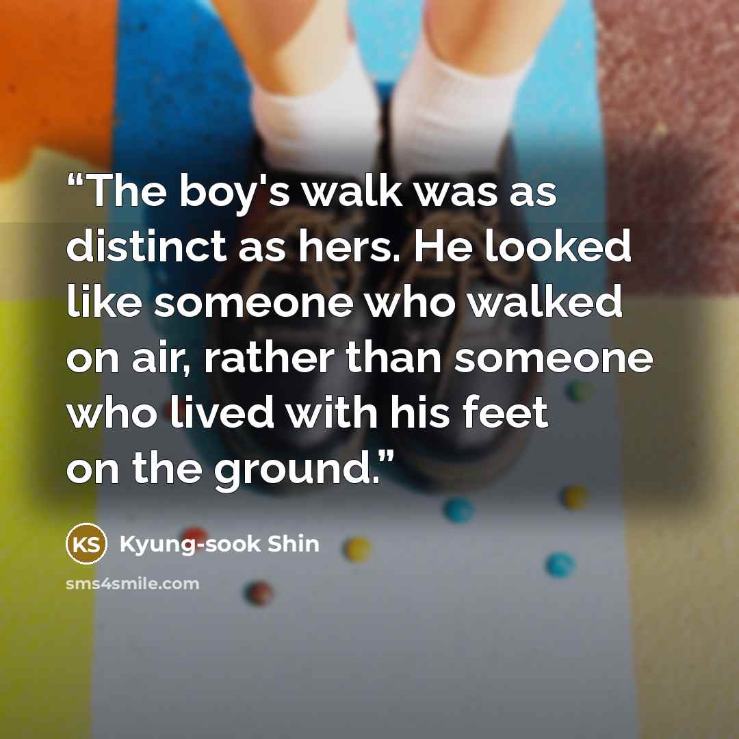 “The boy's walk was as distinct as hers. He looked like someone who walked on air, rather than someone who lived with his feet on the ground.” quote by Kyung-sook Shin