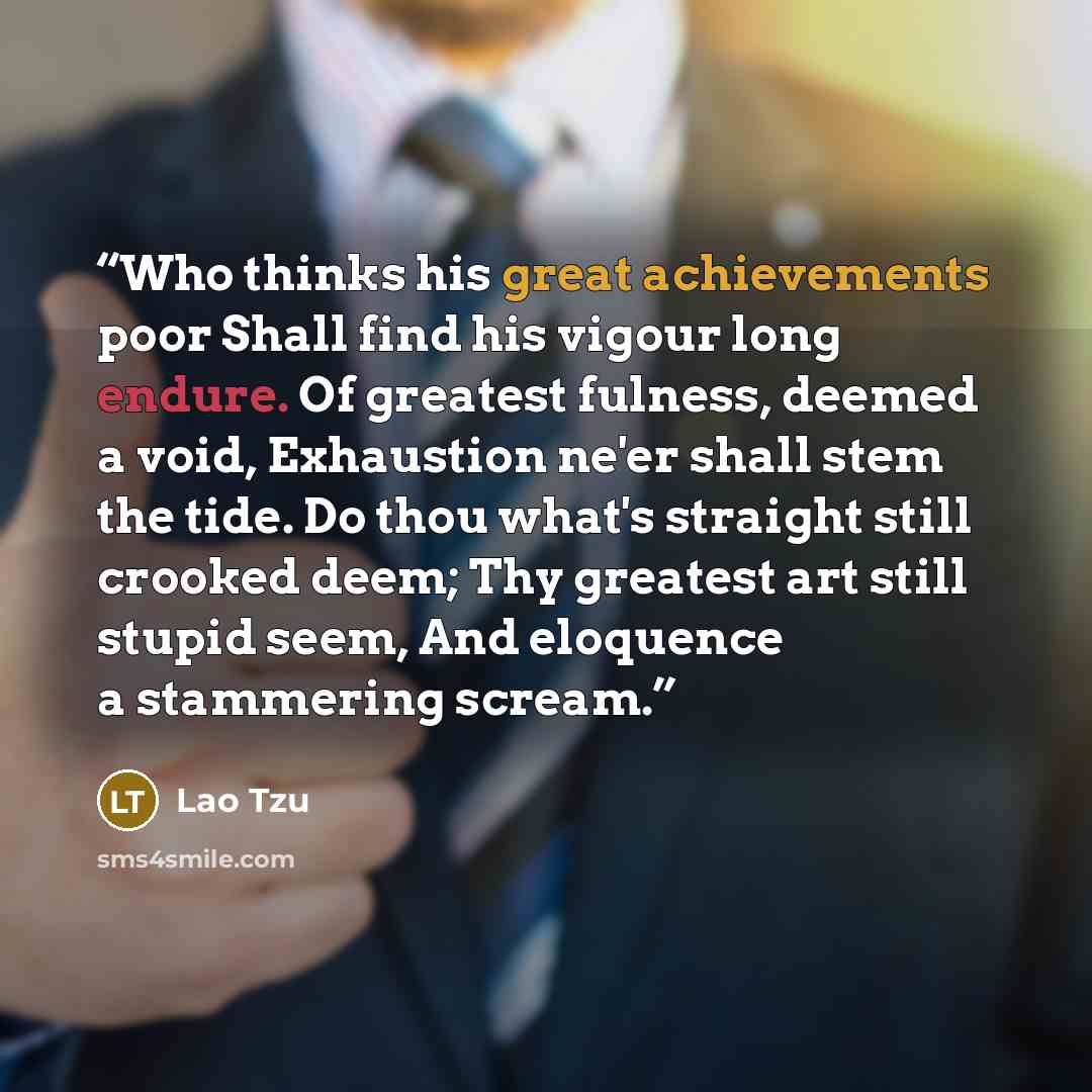 “Who thinks his great achievements poor Shall find his vigour long endure. Of greatest fulness, deemed a void, Exhaustion ne'er shall stem the tide. Do thou what's straight still crooked deem; Thy greatest art still stupid seem, And eloquence a stammering scream.” quote by Lao Tzu
