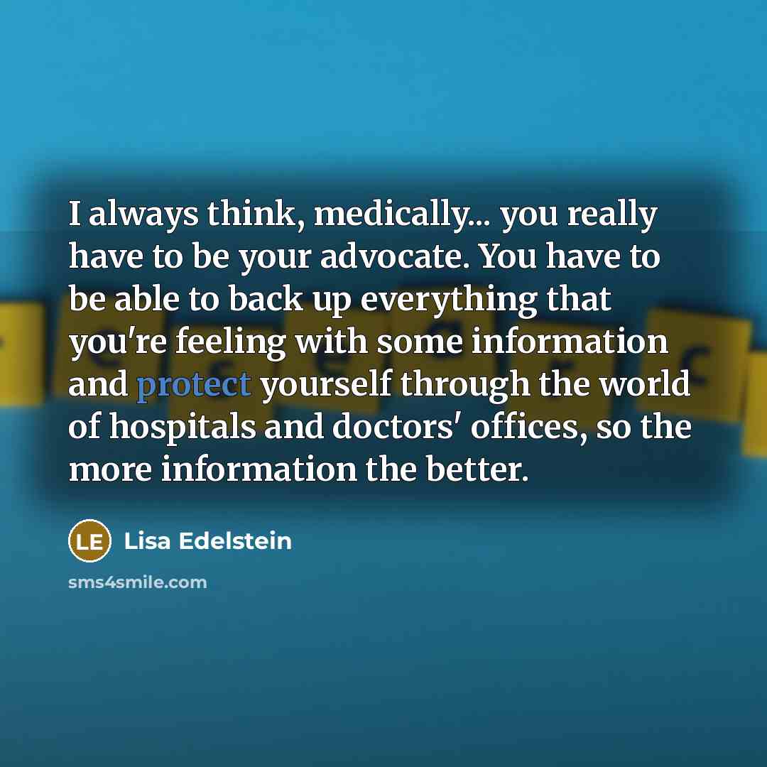 “I always think, medically... you really have to be your advocate. You have to be able to back up everything that you're feeling with some information and protect yourself through the world of hospitals and doctors' offices, so the more information the better.” quote by Lisa Edelstein