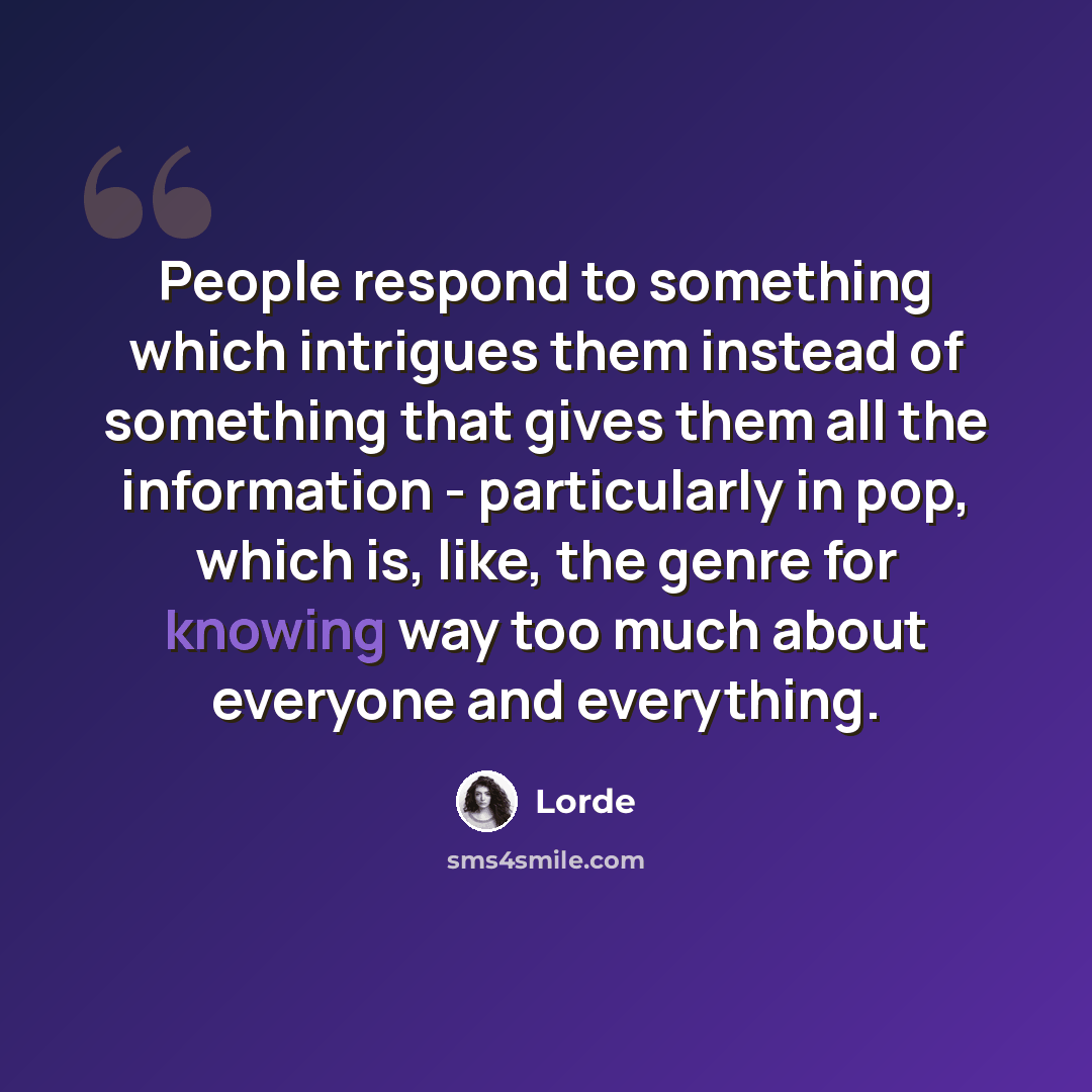“People respond to something which intrigues them instead of something that gives them all the information - particularly in pop, which is, like, the genre for knowing way too much about everyone and everything.” quote by Lorde