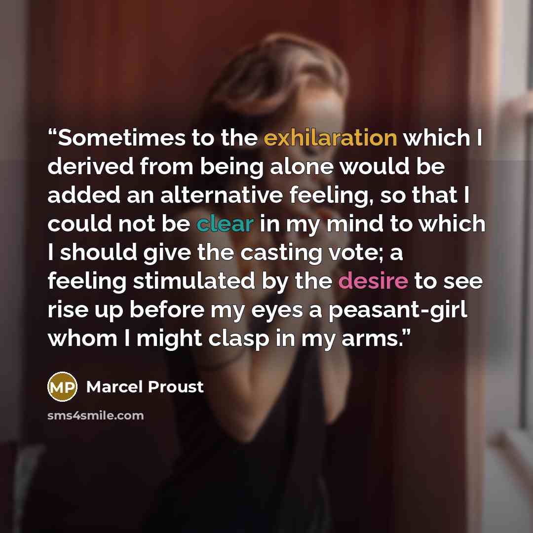 “Sometimes to the exhilaration which I derived from being alone would be added an alternative feeling, so that I could not be clear in my mind to which I should give the casting vote; a feeling stimulated by the desire to see rise up before my eyes a peasant-girl whom I might clasp in my arms.” quote by Marcel Proust