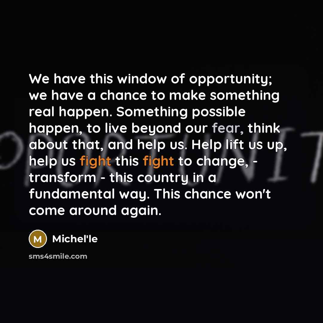 “We have this window of opportunity; we have a chance to make something real happen. Something possible happen, to live beyond our fear, think about that, and help us. Help lift us up, help us fight this fight to change, - transform - this country in a fundamental way. This chance won't come around…” quote by Michel'le