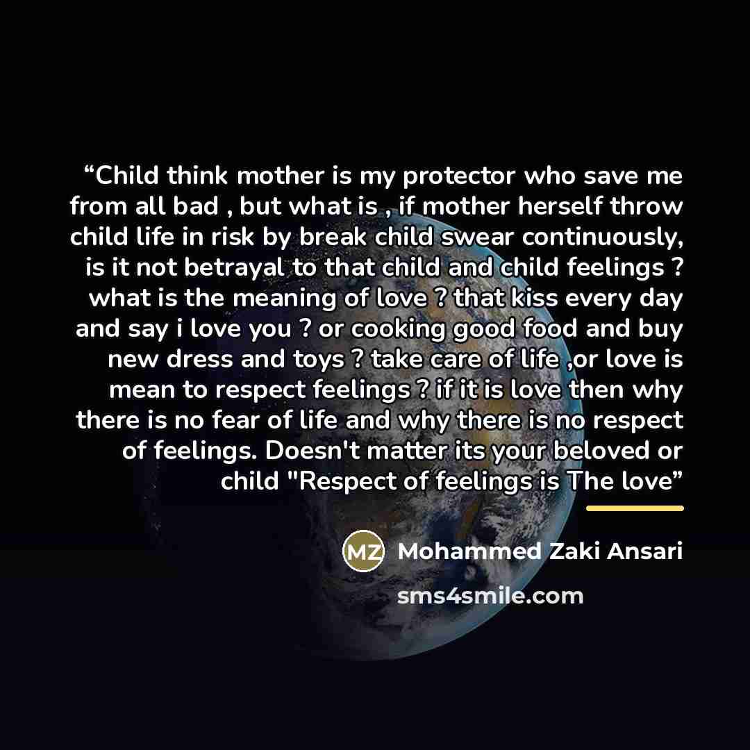 “Child think mother is my protector who save me from all bad , but what is , if mother herself throw child life in risk by break child swear continuously, is it not betrayal to that child and child feelings ? what is the meaning of love ? that kiss every day and say i love you ? or cooking good…” quote by Mohammed Zaki Ansari