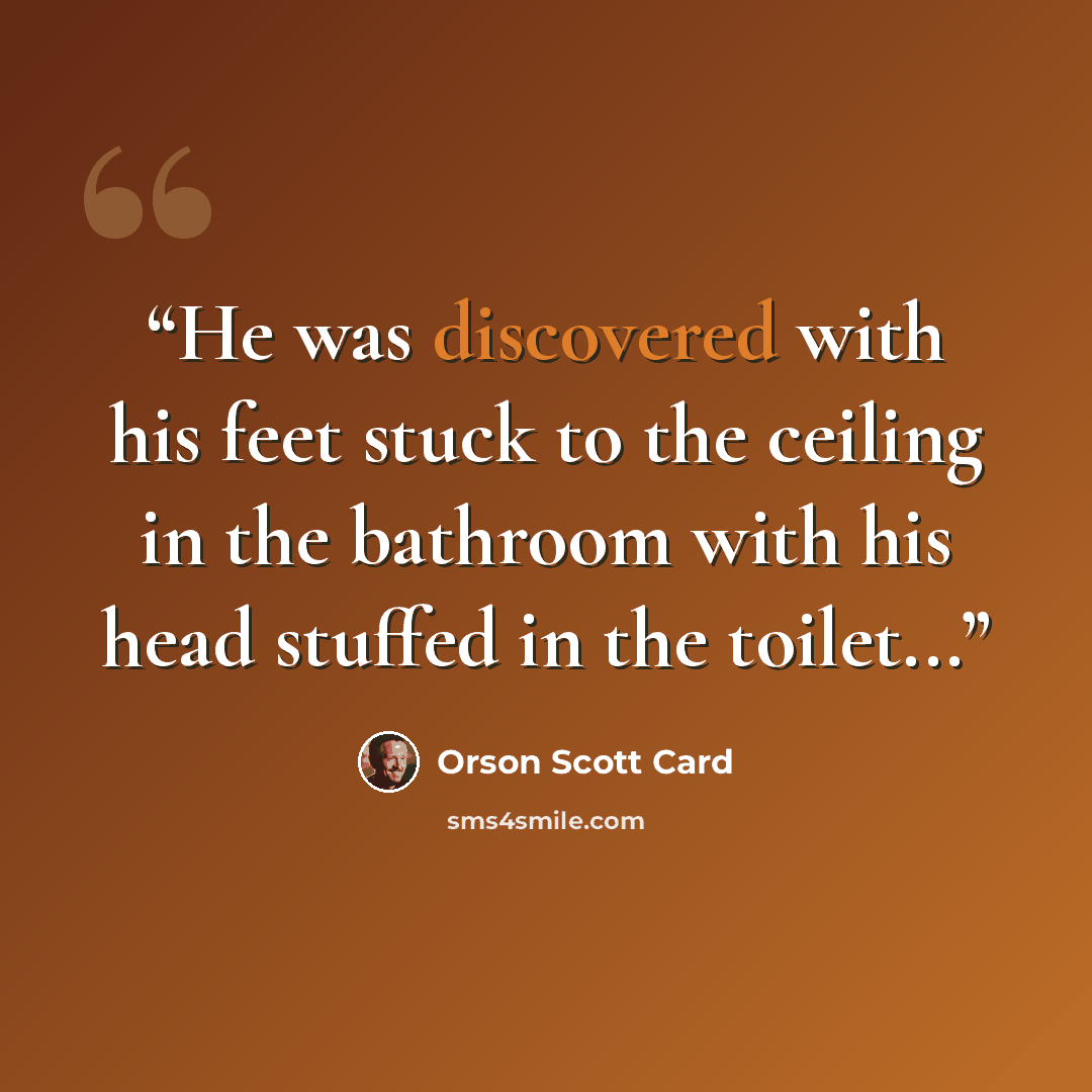 “He was discovered with his feet stuck to the ceiling in the bathroom with his head stuffed in the toilet...” quote by Orson Scott Card