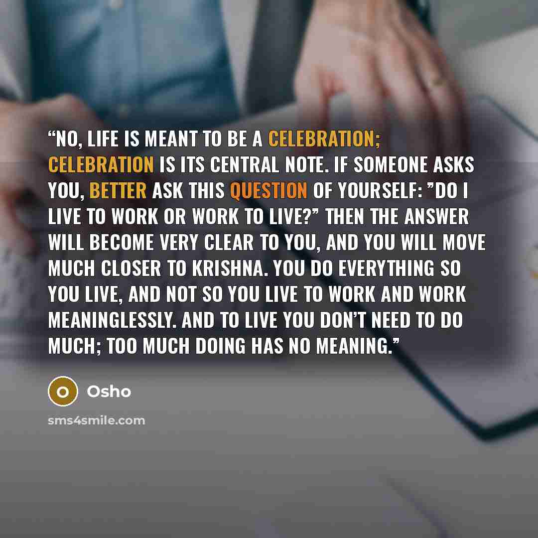 “No, life is meant to be a celebration; celebration is its central note. If someone asks you, better ask this question of yourself: ”Do I live to work or work to live?” Then the answer will become very clear to you, and you will move much closer to Krishna. You do everything so you live, and not so…” quote by Osho