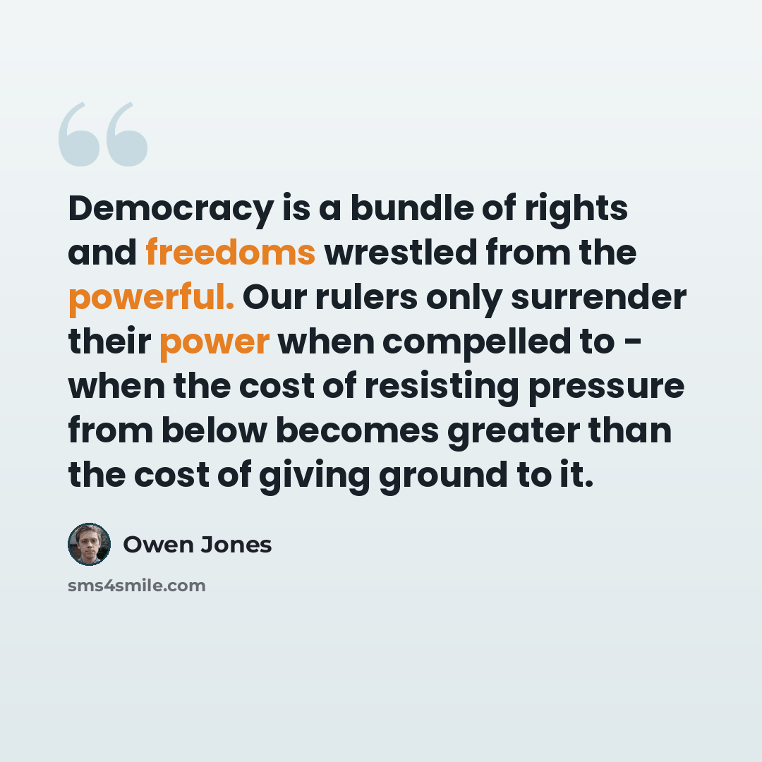 “Democracy is a bundle of rights and freedoms wrestled from the powerful. Our rulers only surrender their power when compelled to - when the cost of resisting pressure from below becomes greater than the cost of giving ground to it.” quote by Owen Jones