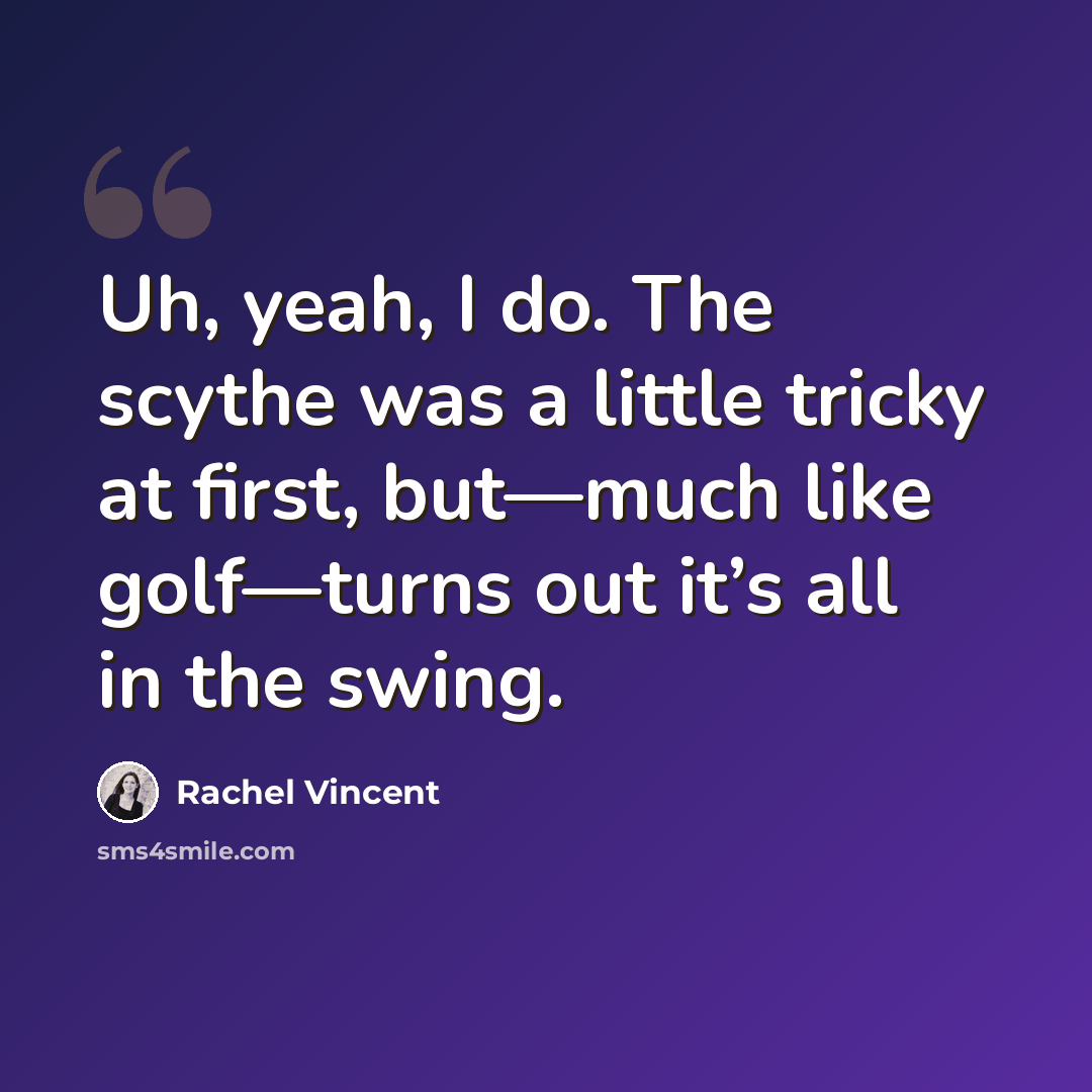 “Uh, yeah, I do. The scythe was a little tricky at first, but—much like golf—turns out it’s all in the swing.” quote by Rachel Vincent
